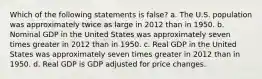 Which of the following statements is false? a. The U.S. population was approximately twice as large in 2012 than in 1950. b. Nominal GDP in the United States was approximately seven times greater in 2012 than in 1950. c. Real GDP in the United States was approximately seven times greater in 2012 than in 1950. d. Real GDP is GDP adjusted for price changes.