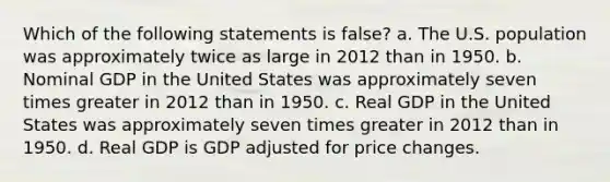 Which of the following statements is false? a. The U.S. population was approximately twice as large in 2012 than in 1950. b. Nominal GDP in the United States was approximately seven times greater in 2012 than in 1950. c. Real GDP in the United States was approximately seven times greater in 2012 than in 1950. d. Real GDP is GDP adjusted for price changes.