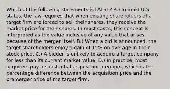 Which of the following statements is​ FALSE? A.) In most U.S.​ states, the law requires that when existing shareholders of a target firm are forced to sell their​ shares, they receive the market price for their shares. In most​ cases, this concept is interpreted as the value inclusive of any value that arises because of the merger itself. B.) When a bid is​ announced, the target shareholders enjoy a gain of​ 15% on average in their stock price. C.) A bidder is unlikely to acquire a target company for less than its current market value. D.) In​ practice, most acquirers pay a substantial acquisition​ premium, which is the percentage difference between the acquisition price and the premerger price of the target firm.