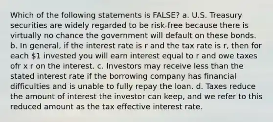 Which of the following statements is FALSE? a. U.S. Treasury securities are widely regarded to be risk-free because there is virtually no chance the government will default on these bonds. b. In general, if the interest rate is r and the tax rate is r, then for each 1 invested you will earn interest equal to r and owe taxes ofr x r on the interest. c. Investors may receive less than the stated interest rate if the borrowing company has financial difficulties and is unable to fully repay the loan. d. Taxes reduce the amount of interest the investor can keep, and we refer to this reduced amount as the tax effective interest rate.