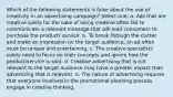 Which of the following statements is false about the use of creativity in an advertising campaign? Select one: a. Ads that are creative solely for the sake of being creative often fail to communicate a relevant message that will lead consumers to purchase the product/ service. b. To break through the clutter and make an impression on the target audience, an ad often must be unique and entertaining. c. The creative specialists solely need to focus on their concepts and ignore how the product/service is sold. d. Creative advertising that is not relevant to the target audience may have a greater impact than advertising that is relevant. e. The nature of advertising requires that everyone involved in the promotional planning process engage in creative thinking.