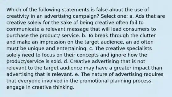 Which of the following statements is false about the use of creativity in an advertising campaign? Select one: a. Ads that are creative solely for the sake of being creative often fail to communicate a relevant message that will lead consumers to purchase the product/ service. b. To break through the clutter and make an impression on the target audience, an ad often must be unique and entertaining. c. The creative specialists solely need to focus on their concepts and ignore how the product/service is sold. d. Creative advertising that is not relevant to the target audience may have a greater impact than advertising that is relevant. e. The nature of advertising requires that everyone involved in the promotional planning process engage in creative thinking.