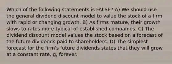 Which of the following statements is FALSE? A) We should use the general dividend discount model to value the stock of a firm with rapid or changing growth. B) As firms mature, their growth slows to rates more typical of established companies. C) The dividend discount model values the stock based on a forecast of the future dividends paid to shareholders. D) The simplest forecast for the firm's future dividends states that they will grow at a constant rate, g, forever.