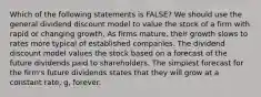 Which of the following statements is FALSE? We should use the general dividend discount model to value the stock of a firm with rapid or changing growth. As firms mature, their growth slows to rates more typical of established companies. The dividend discount model values the stock based on a forecast of the future dividends paid to shareholders. The simplest forecast for the firm's future dividends states that they will grow at a constant rate, g, forever.