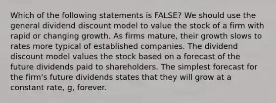 Which of the following statements is FALSE? We should use the general dividend discount model to value the stock of a firm with rapid or changing growth. As firms mature, their growth slows to rates more typical of established companies. The dividend discount model values the stock based on a forecast of the future dividends paid to shareholders. The simplest forecast for the firm's future dividends states that they will grow at a constant rate, g, forever.