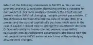 Which of the following statements is FALSE? A. We can use scenario analysis to evaluate alternative pricing strategies for our project. B. Scenario analysis considers the effect on net present value (NPV) of changing multiple project parameters. C. The difference between the internal rate of return (IRR) of a project and the cost of capital tells you how much error in the cost of capital it would take to change the investment decision. D. Scenario analysis breaks the net present value (NPV) calculation into its component assumptions and shows how the net present value (NPV) varies as each one of the underlying assumptions changes.