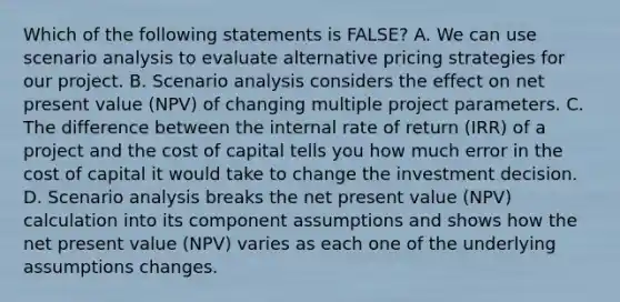 Which of the following statements is FALSE? A. We can use scenario analysis to evaluate alternative pricing strategies for our project. B. Scenario analysis considers the effect on net present value (NPV) of changing multiple project parameters. C. The difference between the internal rate of return (IRR) of a project and the cost of capital tells you how much error in the cost of capital it would take to change the investment decision. D. Scenario analysis breaks the net present value (NPV) calculation into its component assumptions and shows how the net present value (NPV) varies as each one of the underlying assumptions changes.