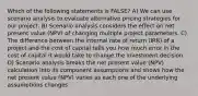 Which of the following statements is FALSE? A) We can use scenario analysis to evaluate alternative pricing strategies for our project. B) Scenario analysis considers the effect on net present value (NPV) of changing multiple project parameters. C) The difference between the internal rate of return (IRR) of a project and the cost of capital tells you how much error in the cost of capital it would take to change the investment decision. D) Scenario analysis breaks the net present value (NPV) calculation into its component assumptions and shows how the net present value (NPV) varies as each one of the underlying assumptions changes