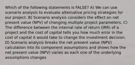 Which of the following statements is FALSE? A) We can use scenario analysis to evaluate alternative pricing strategies for our project. B) Scenario analysis considers the effect on net present value (NPV) of changing multiple project parameters. C) The difference between the internal rate of return (IRR) of a project and the cost of capital tells you how much error in the cost of capital it would take to change the investment decision. D) Scenario analysis breaks the net present value (NPV) calculation into its component assumptions and shows how the net present value (NPV) varies as each one of the underlying assumptions changes