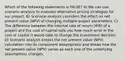 Which of the following statements is FALSE? A) We can use scenario analysis to evaluate alternative pricing strategies for our project. B) Scenario analysis considers the effect on net present value (NPV) of changing multiple project parameters. C) The difference between the internal rate of return (IRR) of a project and the cost of capital tells you how much error in the cost of capital it would take to change the investment decision. D) Scenario analysis breaks the net present value (NPV) calculation into its component assumptions and shows how the net present value (NPV) varies as each one of the underlying assumptions changes.