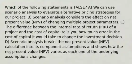 Which of the following statements is FALSE? A) We can use scenario analysis to evaluate alternative pricing strategies for our project. B) Scenario analysis considers the effect on net present value (NPV) of changing multiple project parameters. C) The difference between the internal rate of return (IRR) of a project and the cost of capital tells you how much error in the cost of capital it would take to change the investment decision. D) Scenario analysis breaks the net present value (NPV) calculation into its component assumptions and shows how the net present value (NPV) varies as each one of the underlying assumptions changes.