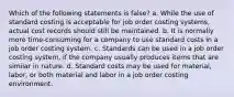 Which of the following statements is false? a. While the use of standard costing is acceptable for job order costing systems, actual cost records should still be maintained. b. It is normally more time-consuming for a company to use standard costs in a job order costing system. c. Standards can be used in a job order costing system, if the company usually produces items that are similar in nature. d. Standard costs may be used for material, labor, or both material and labor in a job order costing environment.