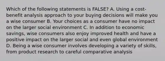 Which of the following statements is FALSE? A. Using a cost-benefit analysis approach to your buying decisions will make you a wise consumer B. Your choices as a consumer have no impact on the larger social environment C. In addition to economic savings, wise consumers also enjoy improved health and have a positive impact on the larger social and even global environment D. Being a wise consumer involves developing a variety of skills, from product research to careful comparative analysis