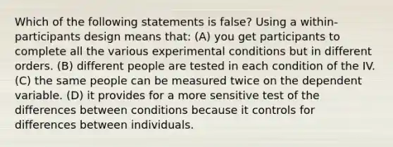 Which of the following statements is false? Using a within-participants design means that: (A) you get participants to complete all the various experimental conditions but in different orders. (B) different people are tested in each condition of the IV. (C) the same people can be measured twice on the dependent variable. (D) it provides for a more sensitive test of the differences between conditions because it controls for differences between individuals.