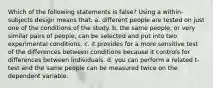 Which of the following statements is false? Using a within-subjects design means that: a. different people are tested on just one of the conditions of the study. b. the same people, or very similar pairs of people, can be selected and put into two experimental conditions. c. it provides for a more sensitive test of the differences between conditions because it controls for differences between individuals. d. you can perform a related t-test and the same people can be measured twice on the dependent variable.