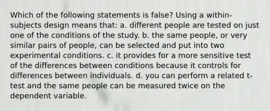 Which of the following statements is false? Using a within-subjects design means that: a. different people are tested on just one of the conditions of the study. b. the same people, or very similar pairs of people, can be selected and put into two experimental conditions. c. it provides for a more sensitive test of the differences between conditions because it controls for differences between individuals. d. you can perform a related t-test and the same people can be measured twice on the dependent variable.