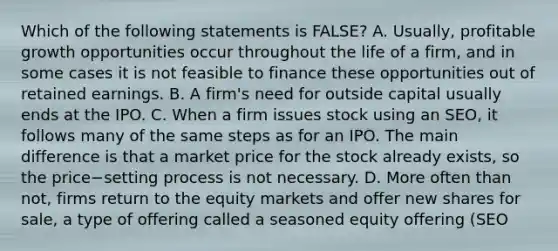 Which of the following statements is​ FALSE? A. ​Usually, profitable growth opportunities occur throughout the life of a​ firm, and in some cases it is not feasible to finance these opportunities out of retained earnings. B. A​ firm's need for outside capital usually ends at the IPO. C. When a firm issues stock using an​ SEO, it follows many of the same steps as for an IPO. The main difference is that a market price for the stock already​ exists, so the price−setting process is not necessary. D. More often than​ not, firms return to the equity markets and offer new shares for​ sale, a type of offering called a seasoned equity offering​ (SEO