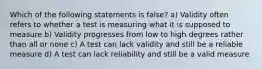 Which of the following statements is false? a) Validity often refers to whether a test is measuring what it is supposed to measure b) Validity progresses from low to high degrees rather than all or none c) A test can lack validity and still be a reliable measure d) A test can lack reliability and still be a valid measure