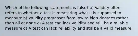 Which of the following statements is false? a) Validity often refers to whether a test is measuring what it is supposed to measure b) Validity progresses from low to high degrees rather than all or none c) A test can lack validity and still be a reliable measure d) A test can lack reliability and still be a valid measure