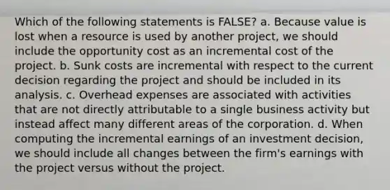 Which of the following statements is FALSE? a. Because value is lost when a resource is used by another project, we should include the opportunity cost as an incremental cost of the project. b. Sunk costs are incremental with respect to the current decision regarding the project and should be included in its analysis. c. Overhead expenses are associated with activities that are not directly attributable to a single business activity but instead affect many different areas of the corporation. d. When computing the incremental earnings of an investment decision, we should include all changes between the firm's earnings with the project versus without the project.