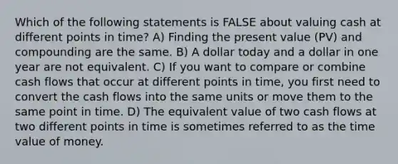 Which of the following statements is FALSE about valuing cash at different points in time? A) Finding the present value (PV) and compounding are the same. B) A dollar today and a dollar in one year are not equivalent. C) If you want to compare or combine cash flows that occur at different points in time, you first need to convert the cash flows into the same units or move them to the same point in time. D) The equivalent value of two cash flows at two different points in time is sometimes referred to as the time value of money.