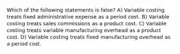 Which of the following statements is false? A) Variable costing treats fixed administrative expense as a period cost. B) Variable costing treats sales commissions as a product cost. C) Variable costing treats variable manufacturing overhead as a product cost. D) Variable costing treats fixed manufacturing overhead as a period cost.