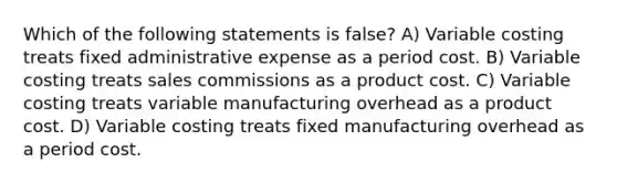 Which of the following statements is false? A) Variable costing treats fixed administrative expense as a period cost. B) Variable costing treats sales commissions as a product cost. C) Variable costing treats variable manufacturing overhead as a product cost. D) Variable costing treats fixed manufacturing overhead as a period cost.