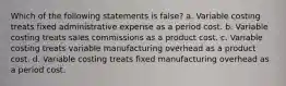 Which of the following statements is false? a. Variable costing treats fixed administrative expense as a period cost. b. Variable costing treats sales commissions as a product cost. c. Variable costing treats variable manufacturing overhead as a product cost. d. Variable costing treats fixed manufacturing overhead as a period cost.