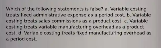 Which of the following statements is false? a. Variable costing treats fixed administrative expense as a period cost. b. Variable costing treats sales commissions as a product cost. c. Variable costing treats variable manufacturing overhead as a product cost. d. Variable costing treats fixed manufacturing overhead as a period cost.