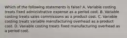 Which of the following statements is false? A. Variable costing treats fixed administrative expense as a period cost. B. Variable costing treats sales commissions as a product cost. C. Variable costing treats variable manufacturing overhead as a product cost. D. Variable costing treats fixed manufacturing overhead as a period cost.