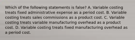 Which of the following statements is false? A. Variable costing treats fixed administrative expense as a period cost. B. Variable costing treats sales commissions as a product cost. C. Variable costing treats variable manufacturing overhead as a product cost. D. Variable costing treats fixed manufacturing overhead as a period cost.