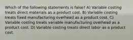 Which of the following statements is false? A) Variable costing treats direct materials as a product cost. B) Variable costing treats fixed manufacturing overhead as a product cost. C) Variable costing treats variable manufacturing overhead as a product cost. D) Variable costing treats direct labor as a product cost.