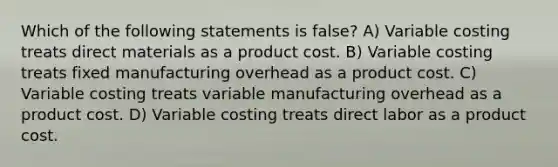 Which of the following statements is false? A) Variable costing treats direct materials as a product cost. B) Variable costing treats fixed manufacturing overhead as a product cost. C) Variable costing treats variable manufacturing overhead as a product cost. D) Variable costing treats direct labor as a product cost.