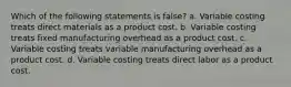 Which of the following statements is false? a. Variable costing treats direct materials as a product cost. b. Variable costing treats fixed manufacturing overhead as a product cost. c. Variable costing treats variable manufacturing overhead as a product cost. d. Variable costing treats direct labor as a product cost.