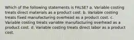 Which of the following statements is FALSE? a. Variable costing treats direct materials as a product cost. b. Variable costing treats fixed manufacturing overhead as a product cost. c. Variable costing treats variable manufacturing overhead as a product cost. d. Variable costing treats direct labor as a product cost.