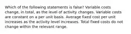 Which of the following statements is false? Variable costs change, in total, as the level of activity changes. Variable costs are constant on a per unit basis. Average fixed cost per unit increases as the activity level increases. Total fixed costs do not change within the relevant range.