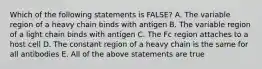 Which of the following statements is FALSE? A. The variable region of a heavy chain binds with antigen B. The variable region of a light chain binds with antigen C. The Fc region attaches to a host cell D. The constant region of a heavy chain is the same for all antibodies E. All of the above statements are true