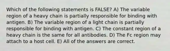 Which of the following statements is FALSE? A) The variable region of a heavy chain is partially responsible for binding with antigen. B) The variable region of a light chain is partially responsible for binding with antigen. C) The constant region of a heavy chain is the same for all antibodies. D) The Fc region may attach to a host cell. E) All of the answers are correct.