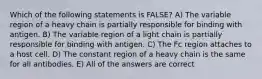 Which of the following statements is FALSE? A) The variable region of a heavy chain is partially responsible for binding with antigen. B) The variable region of a light chain is partially responsible for binding with antigen. C) The Fc region attaches to a host cell. D) The constant region of a heavy chain is the same for all antibodies. E) All of the answers are correct