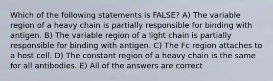 Which of the following statements is FALSE? A) The variable region of a heavy chain is partially responsible for binding with antigen. B) The variable region of a light chain is partially responsible for binding with antigen. C) The Fc region attaches to a host cell. D) The constant region of a heavy chain is the same for all antibodies. E) All of the answers are correct