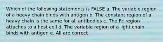 Which of the following statements is FALSE a. The variable region of a heavy chain binds with antigen b. The constant region of a heavy chain is the same for all antibodies c. The Fc region attaches to a host cell d. The variable region of a light chain binds with antigen e. All are correct