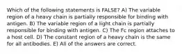 Which of the following statements is FALSE? A) The variable region of a heavy chain is partially responsible for binding with antigen. B) The variable region of a light chain is partially responsible for binding with antigen. C) The Fc region attaches to a host cell. D) The constant region of a heavy chain is the same for all antibodies. E) All of the answers are correct.