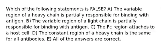 Which of the following statements is FALSE? A) The variable region of a heavy chain is partially responsible for binding with antigen. B) The variable region of a light chain is partially responsible for binding with antigen. C) The Fc region attaches to a host cell. D) The constant region of a heavy chain is the same for all antibodies. E) All of the answers are correct.