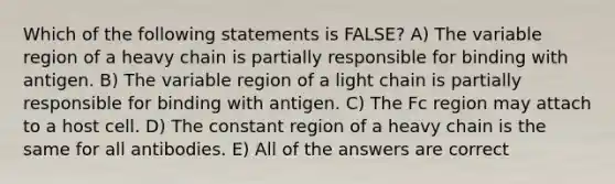 Which of the following statements is FALSE? A) The variable region of a heavy chain is partially responsible for binding with antigen. B) The variable region of a light chain is partially responsible for binding with antigen. C) The Fc region may attach to a host cell. D) The constant region of a heavy chain is the same for all antibodies. E) All of the answers are correct