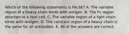 Which of the following statements is FALSE? A. The variable region of a heavy chain binds with antigen. B. The Fc region attaches to a host cell. C. The variable region of a light chain binds with antigen. D. The constant region of a heavy chain is the same for all antibodies. E. All of the answers are correct.