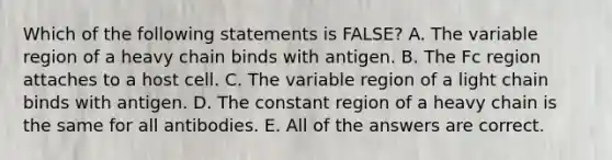 Which of the following statements is FALSE? A. The variable region of a heavy chain binds with antigen. B. The Fc region attaches to a host cell. C. The variable region of a light chain binds with antigen. D. The constant region of a heavy chain is the same for all antibodies. E. All of the answers are correct.