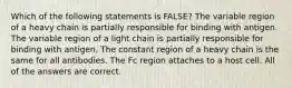 Which of the following statements is FALSE? The variable region of a heavy chain is partially responsible for binding with antigen. The variable region of a light chain is partially responsible for binding with antigen. The constant region of a heavy chain is the same for all antibodies. The Fc region attaches to a host cell. All of the answers are correct.