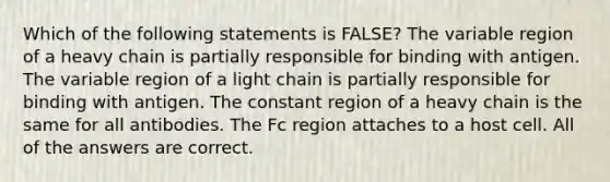 Which of the following statements is FALSE? The variable region of a heavy chain is partially responsible for binding with antigen. The variable region of a light chain is partially responsible for binding with antigen. The constant region of a heavy chain is the same for all antibodies. The Fc region attaches to a host cell. All of the answers are correct.