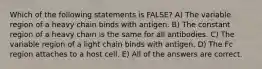 Which of the following statements is FALSE? A) The variable region of a heavy chain binds with antigen. B) The constant region of a heavy chain is the same for all antibodies. C) The variable region of a light chain binds with antigen. D) The Fc region attaches to a host cell. E) All of the answers are correct.