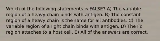 Which of the following statements is FALSE? A) The variable region of a heavy chain binds with antigen. B) The constant region of a heavy chain is the same for all antibodies. C) The variable region of a light chain binds with antigen. D) The Fc region attaches to a host cell. E) All of the answers are correct.